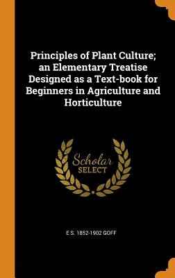 Principles of Plant Culture; An Elementary Treatise Designed as a Text-Book for Beginners in Agriculture and Horticulture - Goff, E S 1852-1902