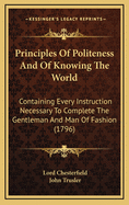 Principles Of Politeness And Of Knowing The World: Containing Every Instruction Necessary To Complete The Gentleman And Man Of Fashion (1796)