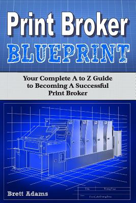 Print Broker Blueprint: Your A to Z Guide to Becoming A Successful Print Broker - Adams, Brett