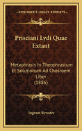 Prisciani Lydi Quae Extant: Metaphrasis in Theophrastum Et Solutionum Ad Chosroem Liber (1886)