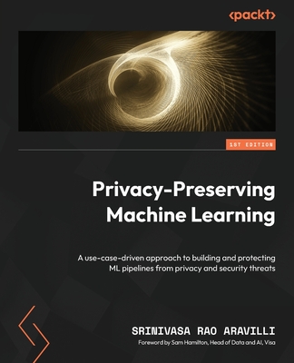 Privacy-Preserving Machine Learning: A use-case-driven approach to building and protecting ML pipelines from privacy and security threats - Aravilli, Srinivasa Rao, and Hamilton, Sam (Foreword by)