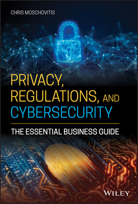 Privacy, Regulations, and Cybersecurity: The Essential Business Guide - Moschovitis, Chris