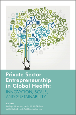 Private Sector Entrepreneurship in Global Health: Innovation, Scale, and Sustainability - Mossman, Kathryn (Editor), and McGahan, Anita (Editor), and Mitchell, Will (Editor)