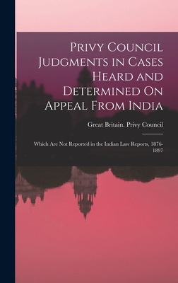 Privy Council Judgments in Cases Heard and Determined On Appeal From India: Which Are Not Reported in the Indian Law Reports, 1876-1897 - Great Britain Privy Council (Creator)