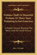 Probate Chaff; Or Beautiful Probate; Or Three Years Probating In San Francisco: A Modern Drama Showing The Merry Side Of A Dark Picture