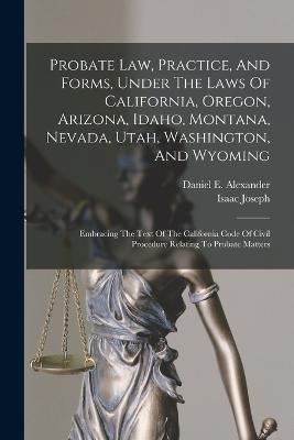 Probate Law, Practice, And Forms, Under The Laws Of California, Oregon, Arizona, Idaho, Montana, Nevada, Utah, Washington, And Wyoming: Embracing The Text Of The California Code Of Civil Procedure Relating To Probate Matters - Alexander, Daniel E, and Joseph, Isaac