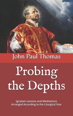 Probing the Depths: Ignatian Lessons and Meditations Arranged According to the Liturgical Year - Thomas, John Paul