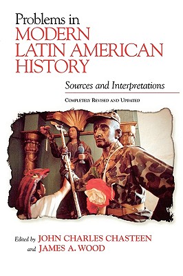 Problems in Modern Latin American History: Sources and Interpretations, Completely Revised and Updated - Chasteen, John Charles (Editor), and Wood, James A, and Wood, James A (Editor)