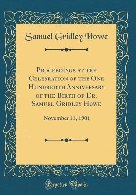 Proceedings at the Celebration of the One Hundredth Anniversary of the Birth of Dr. Samuel Gridley Howe: November 11, 1901 (Classic Reprint) - Howe, Samuel Gridley