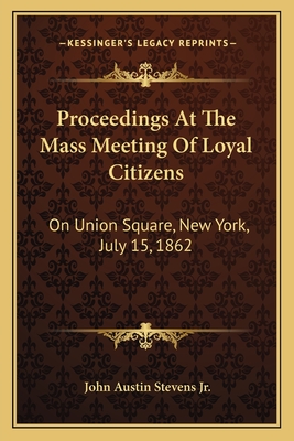 Proceedings at the Mass Meeting of Loyal Citizens: On Union Square, New York, July 15, 1862 - Stevens, John Austin, Jr. (Editor)