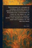 Proceedings of a board of general officers held by order of His Excellency Gen. Washington, commander in chief of the Army of the United States of America respecting Major John Andr?, adjutant general of the British Army