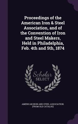 Proceedings of the American Iron & Steel Association, and of the Convention of Iron and Steel Makers, Held in Philadelphia, Feb. 4th and 5th, 1874 - American Iron and Steel Association [Fr (Creator)