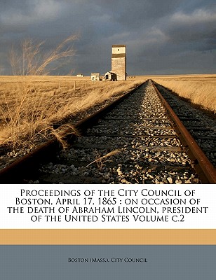 Proceedings of the City Council of Boston, April 17, 1865: On Occasion of the Death of Abraham Lincoln, President of the United States Volume C.2 - Boston City Council (Creator), and Boston (Mass ) City Council (Creator)