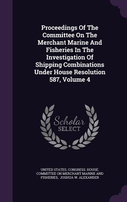Proceedings Of The Committee On The Merchant Marine And Fisheries In The Investigation Of Shipping Combinations Under House Resolution 587, Volume 4 - United States Congress House Committe (Creator), and Joshua W Alexander (Creator)