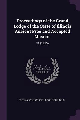 Proceedings of the Grand Lodge of the State of Illinois Ancient Free and Accepted Masons: 31 (1870) - Freemasons Grand Lodge of Illinois (Creator)