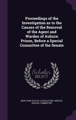 Proceedings of the Investigation as to the Causes of the Removal of the Agent and Warden of Auburn Prison, Before a Special Committee of the Senate - New York (State) Legislature Senate S (Creator)