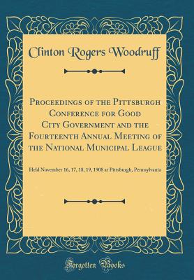 Proceedings of the Pittsburgh Conference for Good City Government and the Fourteenth Annual Meeting of the National Municipal League: Held November 16, 17, 18, 19, 1908 at Pittsburgh, Pennsylvania (Classic Reprint) - Woodruff, Clinton Rogers