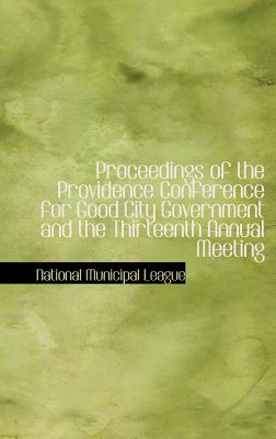 Proceedings of the Providence Conference for Good City Government and the Thirteenth Annual Meeting - League, National Municipal