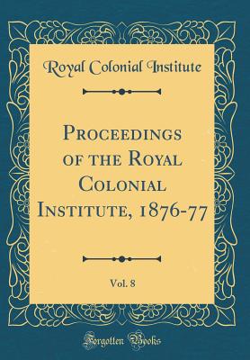 Proceedings of the Royal Colonial Institute, 1876-77, Vol. 8 (Classic Reprint) - Institute, Royal Colonial