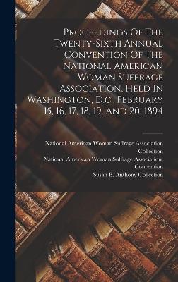 Proceedings Of The Twenty-sixth Annual Convention Of The National American Woman Suffrage Association, Held In Washington, D.c., February 15, 16, 17, 18, 19, And 20, 1894 - National American Woman Suffrage Asso (Creator), and National American Woman Suffrage Associ (Creator), and Susan B Anthony...