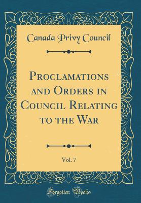 Proclamations and Orders in Council Relating to the War, Vol. 7 (Classic Reprint) - Council, Canada Privy