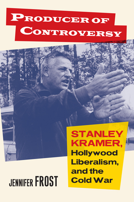 Producer of Controversy: Stanley Kramer, Hollywood Liberalism, and the Cold War - Frost, Jennifer