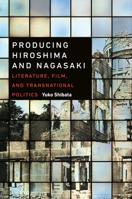 Producing Hiroshima and Nagasaki: Literature, Film, and Transnational Politics - Shibata, Yuko
