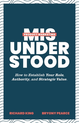 Product Marketing Misunderstood: How to Establish Your Role, Authority, and Strategic Value - King, Richard, and Pearce, Bryony