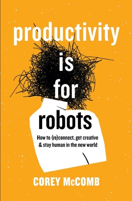 Productivity Is For Robots: How To (re)Connect, Get Creative, And Stay Human In The New World - McComb, Corey