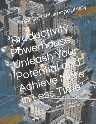 "Productivity Powerhouse: Unleash Your Potential and Achieve More in Less Time" "A Practical Guide to Boosting Efficiency, Overcoming Procrastination, and Maximizing Results" - Mukhopadhyay, Abhilash