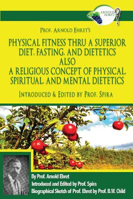 Prof. Arnold Ehret's Physical Fitness Thru a Superior Diet, Fasting, and Dietetics Also a Religious Concept of Physical, Spiritual, and Mental Dietetics: Introduced, Annotated, and Edited by Prof. Spira - Spira, Prof