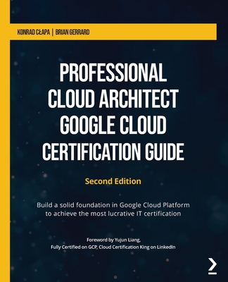 Professional Cloud Architect Google Cloud Certification Guide: Build a solid foundation in Google Cloud Platform to achieve the most lucrative IT certification - Clapa, Konrad, and Gerrard, Brian, and Liang, Yujun