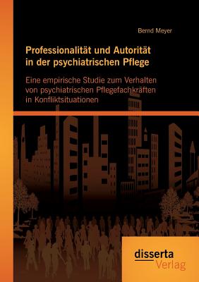 Professionalit?t und Autorit?t in der psychiatrischen Pflege: Eine empirische Studie zum Verhalten von psychiatrischen Pflegefachkr?ften in Konfliktsituationen - Meyer, Bernd, Dr.