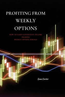 Profiting from Weekly Options: How to Earn Consistent Income Trading Weekly Option Serials - Carter, Sam