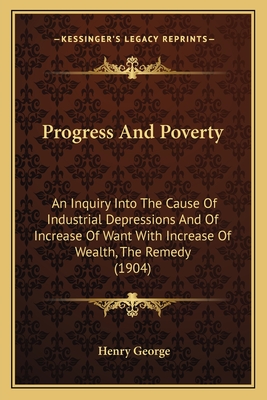 Progress And Poverty: An Inquiry Into The Cause Of Industrial Depressions And Of Increase Of Want With Increase Of Wealth, The Remedy (1904) - George, Henry