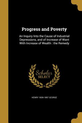 Progress and Poverty: An Inquiry Into the Cause of Industrial Depressions, and of Increase of Want With Increase of Wealth: the Remedy - George, Henry 1839-1897