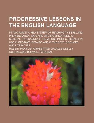 Progressive Lessons in the English Language; In Two Parts. a New System of Teaching the Spelling, Pronunciation, Analysis, and Significations, of Several Thousands of the Words Most Generally in Use in Ordinary Affairs, and in the Arts, Sciences, and... - Ormsby, Robert McKinley