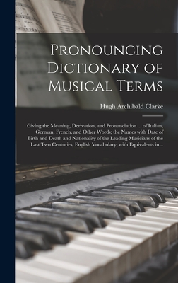 Pronouncing Dictionary of Musical Terms: Giving the Meaning, Derivation, and Pronunciation ... of Italian, German, French, and Other Words; the Names With Date of Birth and Death and Nationality of the Leading Musicians of the Last Two Centuries;... - Clarke, Hugh Archibald 1839-1927