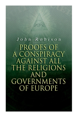 Proofs of a Conspiracy against all the Religions and Governments of Europe: Carried on in the Secret Meetings of Free-Masons, Illuminati and Reading Societies - Robison, John