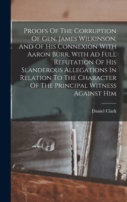 Proofs Of The Corruption Of Gen. James Wilkinson, And Of His Connexion With Aaron Burr, With Ad Full Refutation Of His Slanderous Allegations In Relation To The Character Of The Principal Witness Against Him - Clark, Daniel