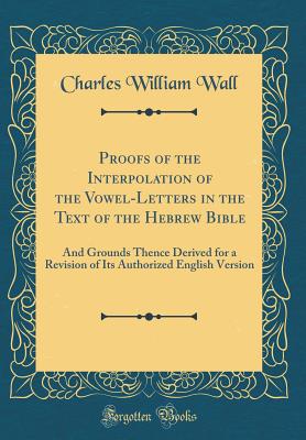 Proofs of the Interpolation of the Vowel-Letters in the Text of the Hebrew Bible: And Grounds Thence Derived for a Revision of Its Authorized English Version (Classic Reprint) - Wall, Charles William