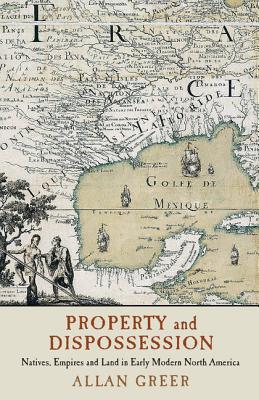 Property and Dispossession: Natives, Empires and Land in Early Modern North America - Greer, Allan