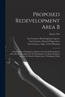 Proposed Redevelopment Area B: a Description of Existing Conditions of Arrested Development and a Recommendation for the Designation of a Redevelopment Area by the Board of Supervisors: Preliminary Draft; March 1950 - San Francisco Redevelopment Agency (San (Creator), and San Francisco (Calif ) Board of Supe (Creator), and San Francisco...