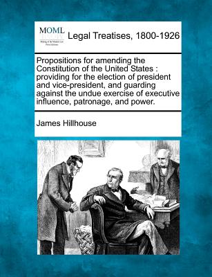 Propositions for Amending the Constitution of the United States: Providing for the Election of President and Vice-President, and Guarding Against the Undue Exercise of Executive Influence, Patronage, and Power. - Hillhouse, James