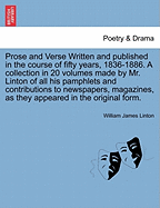 Prose and Verse Written and Published in the Course of Fifty Years, 1836-1886. a Collection in 20 Volumes Made by Mr. Linton of All His Pamphlets and Contributions to Newspapers, Magazines, as They Appeared in the Original Form.