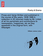 Prose and Verse Written and Published in the Course of Fifty Years, 1836-1886 a Collection in 20 Volumes Made by Mr. Linton of All His Pamphlets and Contributions to Newspapers, Magazines, Etc as They Appeared in the Original Form, with Titlepages