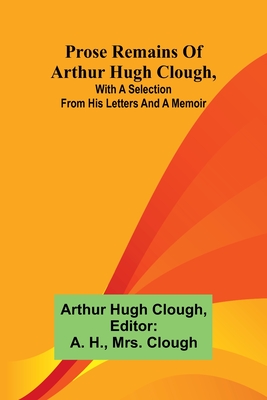 Prose remains of Arthur Hugh Clough, with a selection from his letters and a memoir - Hugh Clough, Arthur, and H, A (Editor)