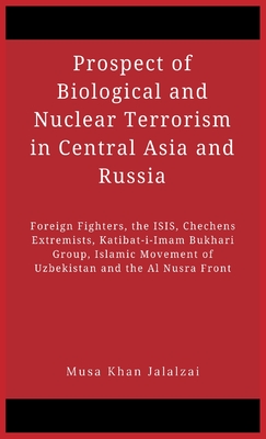 Prospect of Biological and Nuclear Terrorism in Central Asia and Russia: Foreign Fighters, the ISIS, Chechens Extremists, Katibat-i-Imam Bukhari Group, Islamic Movement of Uzbekistan and the Al Nusra Front - Jalalzai, Musa Khan