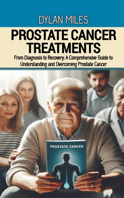 Prostate Cancer Treatments: From Diagnosis to Recovery: A Comprehensive Guide to Understanding and Overcoming Prostate Cancer - Miles, Dylan