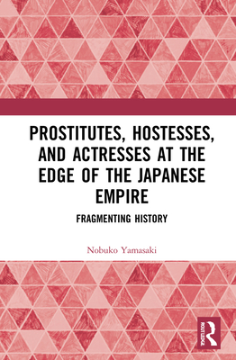 Prostitutes, Hostesses, and Actresses at the Edge of the Japanese Empire: Fragmenting History - Yamasaki, Nobuko Ishitate-Okunomiya